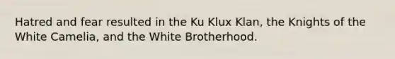 Hatred and fear resulted in the Ku Klux Klan, the Knights of the White Camelia, and the White Brotherhood.