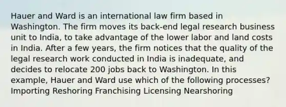 Hauer and Ward is an international law firm based in Washington. The firm moves its back-end legal research business unit to India, to take advantage of the lower labor and land costs in India. After a few years, the firm notices that the quality of the legal research work conducted in India is inadequate, and decides to relocate 200 jobs back to Washington. In this example, Hauer and Ward use which of the following processes? Importing Reshoring Franchising Licensing Nearshoring