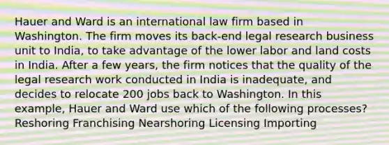 Hauer and Ward is an international law firm based in Washington. The firm moves its back-end legal research business unit to India, to take advantage of the lower labor and land costs in India. After a few years, the firm notices that the quality of the legal research work conducted in India is inadequate, and decides to relocate 200 jobs back to Washington. In this example, Hauer and Ward use which of the following processes? Reshoring Franchising Nearshoring Licensing Importing