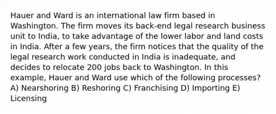 Hauer and Ward is an international law firm based in Washington. The firm moves its back-end legal research business unit to India, to take advantage of the lower labor and land costs in India. After a few years, the firm notices that the quality of the legal research work conducted in India is inadequate, and decides to relocate 200 jobs back to Washington. In this example, Hauer and Ward use which of the following processes? A) Nearshoring B) Reshoring C) Franchising D) Importing E) Licensing