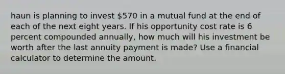 haun is planning to invest 570 in a mutual fund at the end of each of the next eight years. If his opportunity cost rate is 6 percent compounded annually, how much will his investment be worth after the last annuity payment is made? Use a financial calculator to determine the amount.​