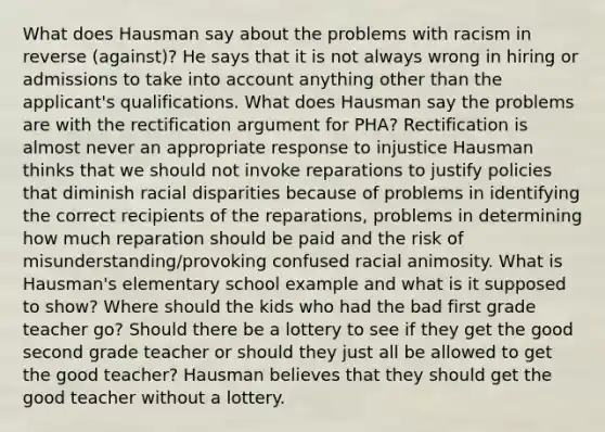 What does Hausman say about the problems with racism in reverse (against)? He says that it is not always wrong in hiring or admissions to take into account anything other than the applicant's qualifications. What does Hausman say the problems are with the rectification argument for PHA? Rectification is almost never an appropriate response to injustice Hausman thinks that we should not invoke reparations to justify policies that diminish racial disparities because of problems in identifying the correct recipients of the reparations, problems in determining how much reparation should be paid and the risk of misunderstanding/provoking confused racial animosity. What is Hausman's elementary school example and what is it supposed to show? Where should the kids who had the bad first grade teacher go? Should there be a lottery to see if they get the good second grade teacher or should they just all be allowed to get the good teacher? Hausman believes that they should get the good teacher without a lottery.