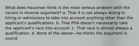 What does Hausman think is the most serious problem with the racism in reverse argument? a. That it is not always wrong in hiring or admissions to take into account anything other than the applicant's qualifications. b. That PHA doesn't necessarily take the applicant's race into account. c. That race is almost always a qualification. d. None of the above—he thinks the argument is sound.