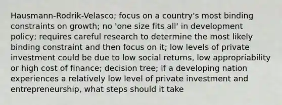 Hausmann-Rodrik-Velasco; focus on a country's most binding constraints on growth; no 'one size fits all' in development policy; requires careful research to determine the most likely binding constraint and then focus on it; low levels of private investment could be due to low social returns, low appropriability or high cost of finance; decision tree; if a developing nation experiences a relatively low level of private investment and entrepreneurship, what steps should it take