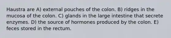 Haustra are A) external pouches of the colon. B) ridges in the mucosa of the colon. C) glands in the large intestine that secrete enzymes. D) the source of hormones produced by the colon. E) feces stored in the rectum.