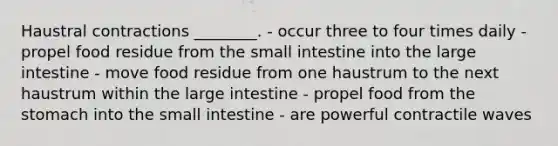 Haustral contractions ________. - occur three to four times daily - propel food residue from <a href='https://www.questionai.com/knowledge/kt623fh5xn-the-small-intestine' class='anchor-knowledge'>the small intestine</a> into the <a href='https://www.questionai.com/knowledge/kGQjby07OK-large-intestine' class='anchor-knowledge'>large intestine</a> - move food residue from one haustrum to the next haustrum within the large intestine - propel food from <a href='https://www.questionai.com/knowledge/kLccSGjkt8-the-stomach' class='anchor-knowledge'>the stomach</a> into the small intestine - are powerful contractile waves