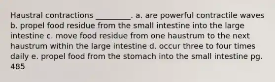 Haustral contractions _________. a. are powerful contractile waves b. propel food residue from <a href='https://www.questionai.com/knowledge/kt623fh5xn-the-small-intestine' class='anchor-knowledge'>the small intestine</a> into the <a href='https://www.questionai.com/knowledge/kGQjby07OK-large-intestine' class='anchor-knowledge'>large intestine</a> c. move food residue from one haustrum to the next haustrum within the large intestine d. occur three to four times daily e. propel food from <a href='https://www.questionai.com/knowledge/kLccSGjkt8-the-stomach' class='anchor-knowledge'>the stomach</a> into the small intestine pg. 485