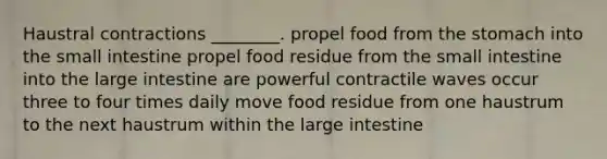 Haustral contractions ________. propel food from <a href='https://www.questionai.com/knowledge/kLccSGjkt8-the-stomach' class='anchor-knowledge'>the stomach</a> into <a href='https://www.questionai.com/knowledge/kt623fh5xn-the-small-intestine' class='anchor-knowledge'>the small intestine</a> propel food residue from the small intestine into the <a href='https://www.questionai.com/knowledge/kGQjby07OK-large-intestine' class='anchor-knowledge'>large intestine</a> are powerful contractile waves occur three to four times daily move food residue from one haustrum to the next haustrum within the large intestine