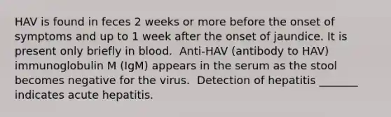 HAV is found in feces 2 weeks or more before the onset of symptoms and up to 1 week after the onset of jaundice. It is present only briefly in blood. ​ Anti-HAV (antibody to HAV) immunoglobulin M (IgM) appears in the serum as the stool becomes negative for the virus. ​ Detection of hepatitis _______ indicates acute hepatitis.