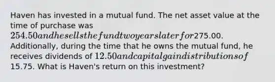 Haven has invested in a mutual fund. The net asset value at the time of purchase was 254.50 and he sells the fund two years later for275.00. Additionally, during the time that he owns the mutual fund, he receives dividends of 12.50 and capital gain distributions of15.75. What is Haven's return on this investment?