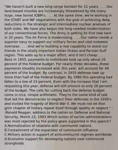 "We haven't built a new long-range bomber for 21 years. . . . Our land-based missiles are increasingly threatened by the many huge, new Soviet ICBM's. . . . At the same time, we're working in the START and INF negotiations with the goal of achieving deep reductions in the strategic and intermediate nuclear arsenals of both sides. We have also begun the long-needed modernization of our conventional forces. The Army is getting its first new tank in 20 years. The Air Force is modernizing. . . . Our nation needs a superior navy to support our military forces and vital interests overseas. . . . And we're building a real capability to assist our friends in the vitally important Indian Ocean and Persian Gulf region. This adds up to a major effort, and it isn't cheap. . . . Back in 1955, payments to individuals took up only about 20 percent of the Federal budget. For nearly three decades, these payments steadily increased and, this year, will account for 49 percent of the budget. By contrast, in 1955 defense took up more than half of the Federal budget. By 1980 this spending had fallen to a low of 23 percent. Even with the increase that I am requesting this year, defense will still amount to only 28 percent of the budget. The calls for cutting back the defense budget come in nice, simple arithmetic. They're the same kind of talk that led the democracies to neglect their defenses in the 1930's and invited the tragedy of World War II. We must not let that grim chapter of history repeat itself through apathy or neglect." --Ronald Reagan, address to the nation on Defense and National Security, March 23, 1983 Which action of earlier administrations was most rejected by the policy goals supported in this speech? A.Normalization of relations with communist nations B.Containment of the expansion of communist influence C.Military action in support of anticommunist regimes worldwide D.Economic support for developing nations near communist strongholds