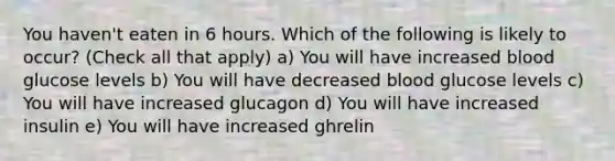 You haven't eaten in 6 hours. Which of the following is likely to occur? (Check all that apply) a) You will have increased blood glucose levels b) You will have decreased blood glucose levels c) You will have increased glucagon d) You will have increased insulin e) You will have increased ghrelin