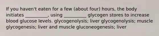 If you haven't eaten for a few (about four) hours, the body initiates __________, using __________ glycogen stores to increase blood glucose levels. glycogenolysis; liver glycogenolysis; muscle glycogenesis; liver and muscle gluconeogenesis; liver