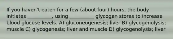 If you haven't eaten for a few (about four) hours, the body initiates __________, using __________ glycogen stores to increase blood glucose levels. A) gluconeogenesis; liver B) glycogenolysis; muscle C) glycogenesis; liver and muscle D) glycogenolysis; liver