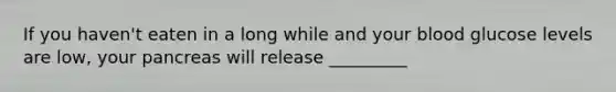 If you haven't eaten in a long while and your blood glucose levels are low, your pancreas will release _________