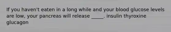 If you haven't eaten in a long while and your blood glucose levels are low, your pancreas will release _____. insulin thyroxine glucagon