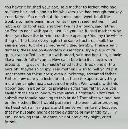 You haven't finished your ape, said mother to father, who had monkey hair and blood on his whiskers. I've had enough monkey, cried father. You didn't eat the hands, and I went to all the trouble to make onion rings for its fingers, said mother. I'll just nibble on its forehead, and then I've had enough, said father. I stuffed its nose with garlic, just like you like it, said mother. Why don't you have the butcher cut these apes up? You lay the whole thing on the table every night; the same fractured skull, the same singed fur; like someone who died horribly. These aren't dinners, these are post-mortem dissections. Try a piece of its gum, I've stuffed its mouth with bread, said mother. Ugh, it looks like a mouth full of vomit. How can I bite into its cheek with bread spilling out of its mouth? cried father. Break one of the ears off, they're so crispy, said mother. I wish to hell you'd put underpants on these apes; even a jockstrap, screamed father. Father, how dare you insinuate that I see the ape as anything more thn simple meat, screamed mother. Well what's with this ribbon tied in a bow on its privates? screamed father. Are you saying that I am in love with this vicious creature? That I would submit my female opening to this brute? That after we had love on the kitchen floor I would put him in the oven, after breaking his head with a frying pan; and then serve him to my husband, that my husband might eat the evidence of my infidelity . . . ? I'm just saying that I'm damn sick of ape every night, cried father.