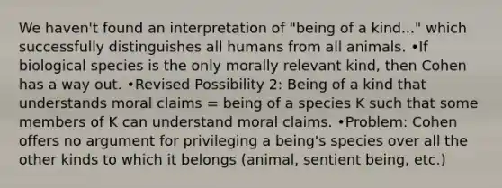 We haven't found an interpretation of "being of a kind..." which successfully distinguishes all humans from all animals. •If biological species is the only morally relevant kind, then Cohen has a way out. •Revised Possibility 2: Being of a kind that understands moral claims = being of a species K such that some members of K can understand moral claims. •Problem: Cohen offers no argument for privileging a being's species over all the other kinds to which it belongs (animal, sentient being, etc.)