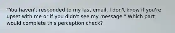 "You haven't responded to my last email. I don't know if you're upset with me or if you didn't see my message." Which part would complete this perception check?