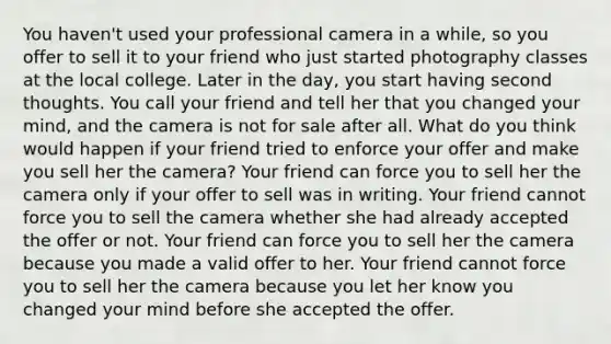 You haven't used your professional camera in a while, so you offer to sell it to your friend who just started photography classes at the local college. Later in the day, you start having second thoughts. You call your friend and tell her that you changed your mind, and the camera is not for sale after all. What do you think would happen if your friend tried to enforce your offer and make you sell her the camera? Your friend can force you to sell her the camera only if your offer to sell was in writing. Your friend cannot force you to sell the camera whether she had already accepted the offer or not. Your friend can force you to sell her the camera because you made a valid offer to her. Your friend cannot force you to sell her the camera because you let her know you changed your mind before she accepted the offer.