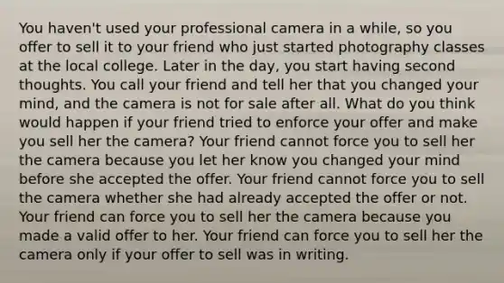 You haven't used your professional camera in a while, so you offer to sell it to your friend who just started photography classes at the local college. Later in the day, you start having second thoughts. You call your friend and tell her that you changed your mind, and the camera is not for sale after all. What do you think would happen if your friend tried to enforce your offer and make you sell her the camera? Your friend cannot force you to sell her the camera because you let her know you changed your mind before she accepted the offer. Your friend cannot force you to sell the camera whether she had already accepted the offer or not. Your friend can force you to sell her the camera because you made a valid offer to her. Your friend can force you to sell her the camera only if your offer to sell was in writing.