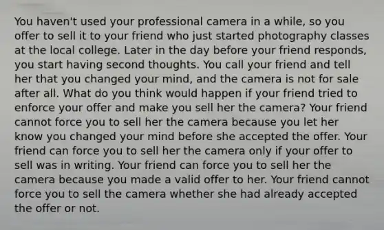 You haven't used your professional camera in a while, so you offer to sell it to your friend who just started photography classes at the local college. Later in the day before your friend responds, you start having second thoughts. You call your friend and tell her that you changed your mind, and the camera is not for sale after all. What do you think would happen if your friend tried to enforce your offer and make you sell her the camera? Your friend cannot force you to sell her the camera because you let her know you changed your mind before she accepted the offer. Your friend can force you to sell her the camera only if your offer to sell was in writing. Your friend can force you to sell her the camera because you made a valid offer to her. Your friend cannot force you to sell the camera whether she had already accepted the offer or not.