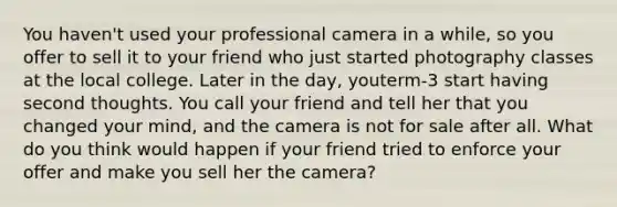 You haven't used your professional camera in a while, so you offer to sell it to your friend who just started photography classes at the local college. Later in the day, youterm-3 start having second thoughts. You call your friend and tell her that you changed your mind, and the camera is not for sale after all. What do you think would happen if your friend tried to enforce your offer and make you sell her the camera?