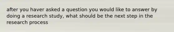 after you haver asked a question you would like to answer by doing a research study, what should be the next step in the research process