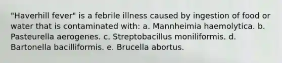 "Haverhill fever" is a febrile illness caused by ingestion of food or water that is contaminated with: a. Mannheimia haemolytica. b. Pasteurella aerogenes. c. Streptobacillus moniliformis. d. Bartonella bacilliformis. e. Brucella abortus.