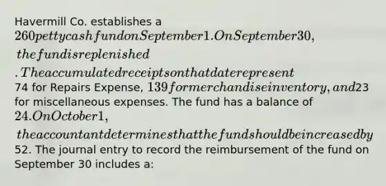 Havermill Co. establishes a 260 petty cash fund on September 1. On September 30, the fund is replenished. The accumulated receipts on that date represent74 for Repairs Expense, 139 for merchandise inventory, and23 for miscellaneous expenses. The fund has a balance of 24. On October 1, the accountant determines that the fund should be increased by52. The journal entry to record the reimbursement of the fund on September 30 includes a: