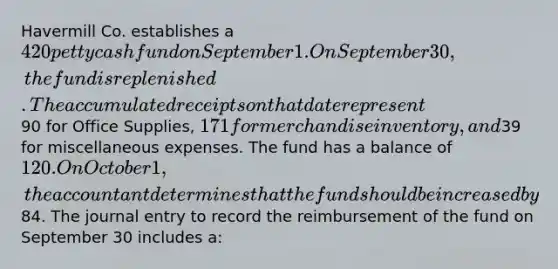 Havermill Co. establishes a 420 petty cash fund on September 1. On September 30, the fund is replenished. The accumulated receipts on that date represent90 for Office Supplies, 171 for merchandise inventory, and39 for miscellaneous expenses. The fund has a balance of 120. On October 1, the accountant determines that the fund should be increased by84. The journal entry to record the reimbursement of the fund on September 30 includes a: