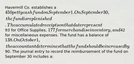 Havermill Co. establishes a 450 petty cash fund on September 1. On September 30, the fund is replenished. The accumulated receipts on that date represent93 for Office Supplies, 177 for merchandise inventory, and42 for miscellaneous expenses. The fund has a balance of 138. On October 1, the accountant determines that the fund should be increased by90. The journal entry to record the reimbursement of the fund on September 30 includes a: