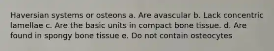 Haversian systems or osteons a. Are avascular b. Lack concentric lamellae c. Are the basic units in compact bone tissue. d. Are found in spongy bone tissue e. Do not contain osteocytes