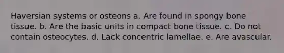 Haversian systems or osteons a. Are found in spongy bone tissue. b. Are the basic units in compact bone tissue. c. Do not contain osteocytes. d. Lack concentric lamellae. e. Are avascular.