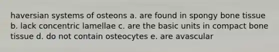 haversian systems of osteons a. are found in spongy bone tissue b. lack concentric lamellae c. are the basic units in compact bone tissue d. do not contain osteocytes e. are avascular