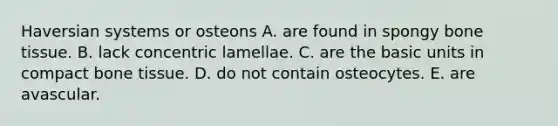 Haversian systems or osteons A. are found in spongy bone tissue. B. lack concentric lamellae. C. are the basic units in compact bone tissue. D. do not contain osteocytes. E. are avascular.