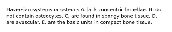 Haversian systems or osteons A. lack concentric lamellae. B. do not contain osteocytes. C. are found in spongy bone tissue. D. are avascular. E. are the basic units in compact bone tissue.