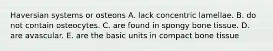 Haversian systems or osteons A. lack concentric lamellae. B. do not contain osteocytes. C. are found in spongy bone tissue. D. are avascular. E. are the basic units in compact bone tissue