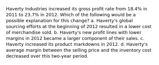 Haverty Industries increased its gross profit rate from 18.4% in 2011 to 23.7% in 2012. Which of the following would be a possible explanation for this change? a. Haverty's global sourcing efforts at the beginning of 2012 resulted in a lower cost of merchandise sold. b. Haverty's new profit lines with lower margins in 2012 became a larger component of their sales. c. Haverty increased its product markdowns in 2012. d. Haverty's average margin between the selling price and the inventory cost decreased over this two-year period.