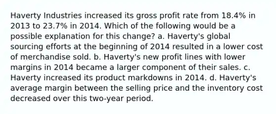 Haverty Industries increased its gross profit rate from 18.4% in 2013 to 23.7% in 2014. Which of the following would be a possible explanation for this change? a. Haverty's global sourcing efforts at the beginning of 2014 resulted in a lower cost of merchandise sold. b. Haverty's new profit lines with lower margins in 2014 became a larger component of their sales. c. Haverty increased its product markdowns in 2014. d. Haverty's average margin between the selling price and the inventory cost decreased over this two-year period.