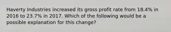 Haverty Industries increased its <a href='https://www.questionai.com/knowledge/klIB6Lsdwh-gross-profit' class='anchor-knowledge'>gross profit</a> rate from 18.4% in 2016 to 23.7% in 2017. Which of the following would be a possible explanation for this change?