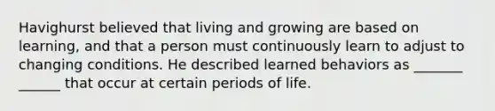 Havighurst believed that living and growing are based on learning, and that a person must continuously learn to adjust to changing conditions. He described learned behaviors as _______ ______ that occur at certain periods of life.