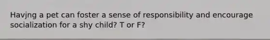 Havjng a pet can foster a sense of responsibility and encourage socialization for a shy child? T or F?