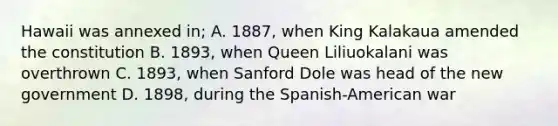 Hawaii was annexed in; A. 1887, when King Kalakaua amended the constitution B. 1893, when Queen Liliuokalani was overthrown C. 1893, when Sanford Dole was head of the new government D. 1898, during the Spanish-American war