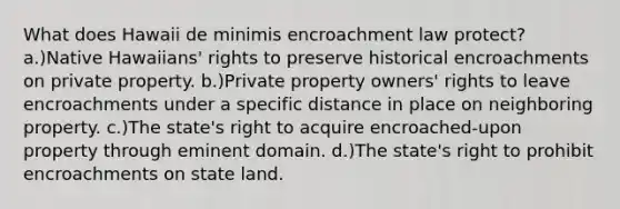 What does Hawaii de minimis encroachment law protect? a.)Native Hawaiians' rights to preserve historical encroachments on private property. b.)Private property owners' rights to leave encroachments under a specific distance in place on neighboring property. c.)The state's right to acquire encroached-upon property through eminent domain. d.)The state's right to prohibit encroachments on state land.