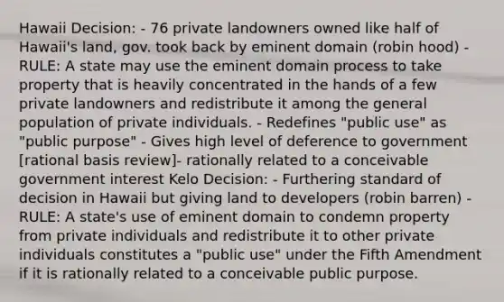 Hawaii Decision: - 76 private landowners owned like half of Hawaii's land, gov. took back by eminent domain (robin hood) - RULE: A state may use the eminent domain process to take property that is heavily concentrated in the hands of a few private landowners and redistribute it among the general population of private individuals. - Redefines "public use" as "public purpose" - Gives high level of deference to government [rational basis review]- rationally related to a conceivable government interest Kelo Decision: - Furthering standard of decision in Hawaii but giving land to developers (robin barren) - RULE: A state's use of eminent domain to condemn property from private individuals and redistribute it to other private individuals constitutes a "public use" under the Fifth Amendment if it is rationally related to a conceivable public purpose.