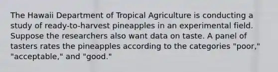 The Hawaii Department of Tropical Agriculture is conducting a study of ready-to-harvest pineapples in an experimental field. Suppose the researchers also want data on taste. A panel of tasters rates the pineapples according to the categories "poor," "acceptable," and "good."