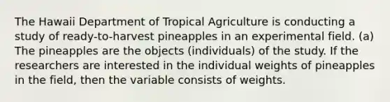 The Hawaii Department of Tropical Agriculture is conducting a study of ready-to-harvest pineapples in an experimental field. (a) The pineapples are the objects (individuals) of the study. If the researchers are interested in the individual weights of pineapples in the field, then the variable consists of weights.