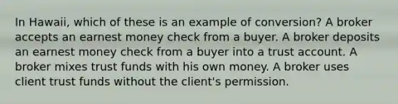 In Hawaii, which of these is an example of conversion? A broker accepts an earnest money check from a buyer. A broker deposits an earnest money check from a buyer into a trust account. A broker mixes trust funds with his own money. A broker uses client trust funds without the client's permission.