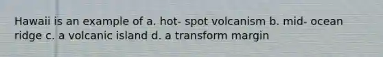 Hawaii is an example of a. hot- spot volcanism b. mid- ocean ridge c. a volcanic island d. a transform margin